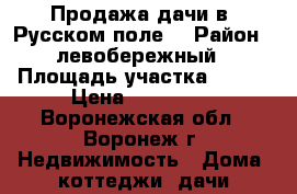 Продажа дачи в “Русском поле“ › Район ­ левобережный › Площадь участка ­ 600 › Цена ­ 290 000 - Воронежская обл., Воронеж г. Недвижимость » Дома, коттеджи, дачи продажа   . Воронежская обл.